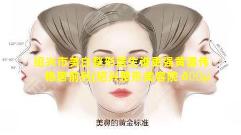 绍兴市美白整形医生谁更强黄国伟稳居前列(绍兴整形美容院 🐵 排行榜)